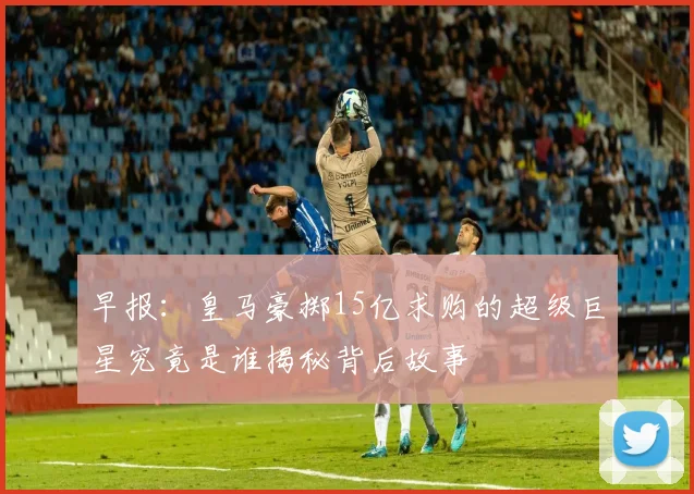 早报：皇马豪掷15亿求购的超级巨星究竟是谁揭秘背后故事