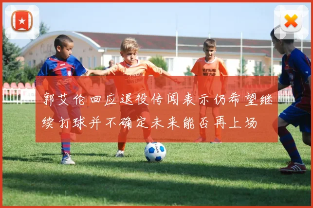 郭艾伦回应退役传闻表示仍希望继续打球并不确定未来能否再上场