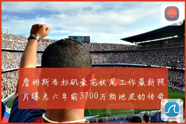 詹姆斯洛杉矶豪宅收尾工作最新照片曝光六年前3700万购地皮的传奇故事
