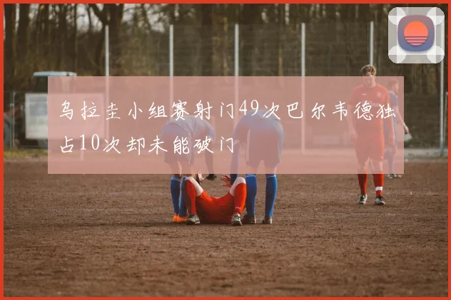乌拉圭小组赛射门49次巴尔韦德独占10次却未能破门
