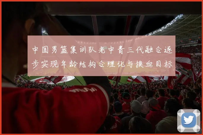 中国男篮集训队老中青三代融合逐步实现年龄结构合理化与换血目标