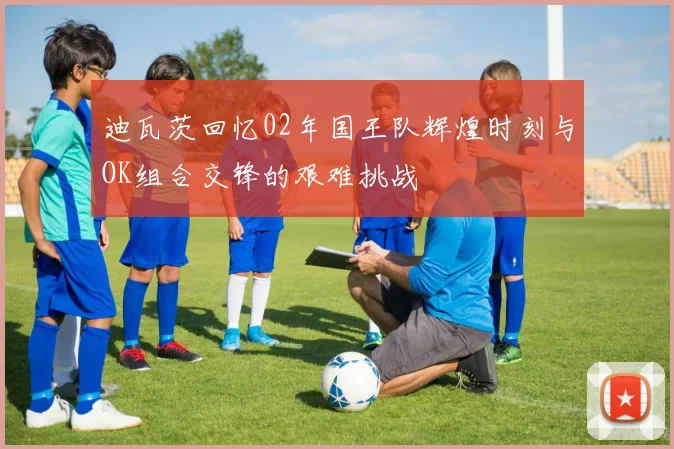 迪瓦茨回忆02年国王队辉煌时刻与OK组合交锋的艰难挑战