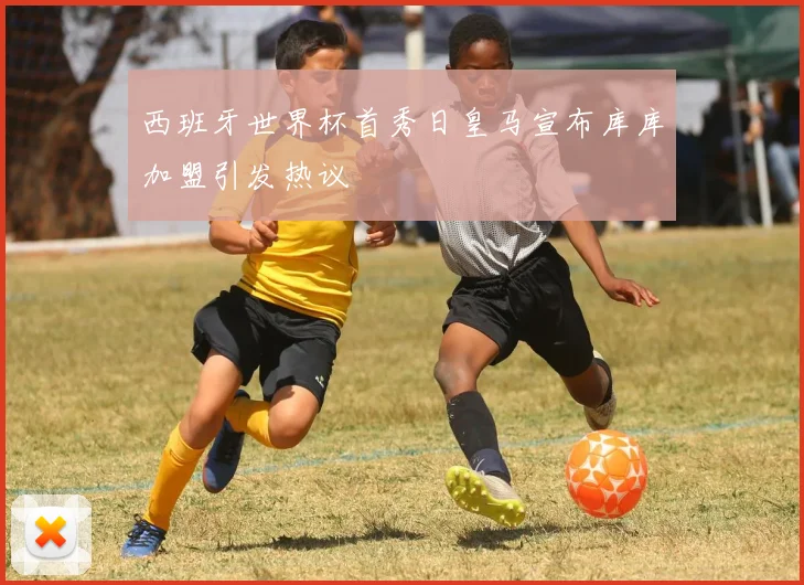 西班牙世界杯首秀日皇马宣布库库加盟引发热议