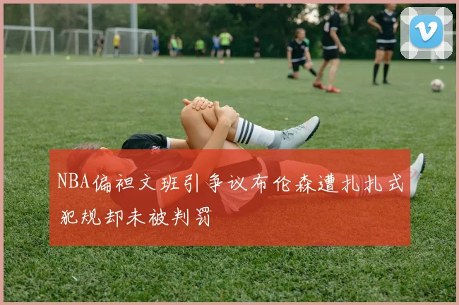 NBA偏袒文班引争议布伦森遭扎扎式犯规却未被判罚