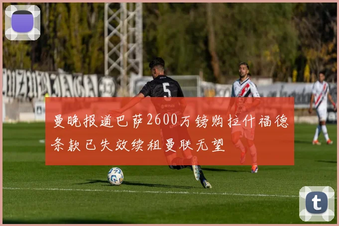 曼晚报道巴萨2600万镑购拉什福德条款已失效续租曼联无望