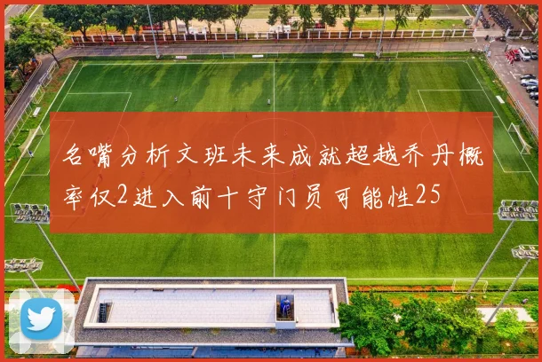 名嘴分析文班未来成就超越乔丹概率仅2进入前十守门员可能性25