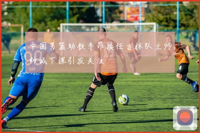 中国男篮助教李昂接任吉林队主帅钟诚下课引发关注