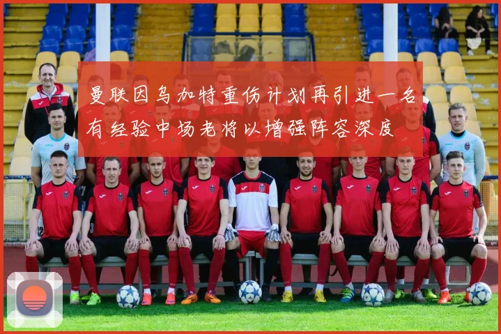 曼联因乌加特重伤计划再引进一名有经验中场老将以增强阵容深度