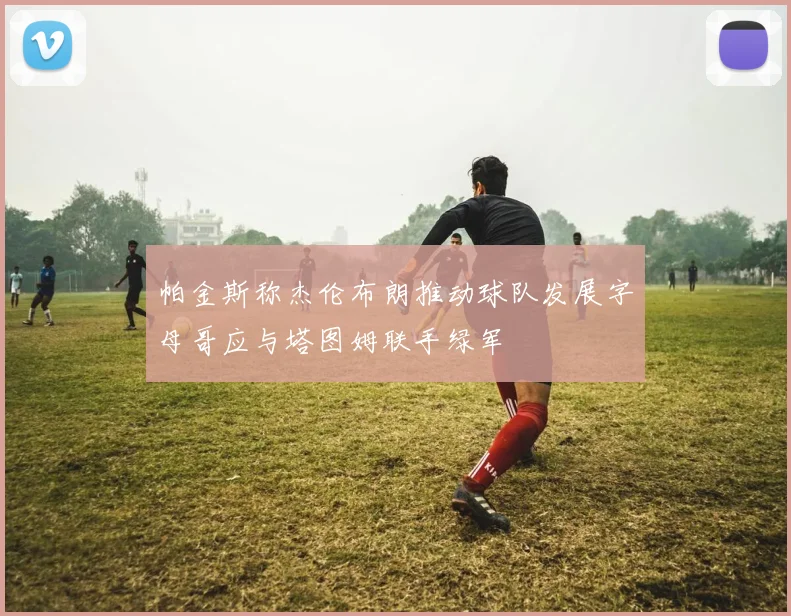 帕金斯称杰伦布朗推动球队发展字母哥应与塔图姆联手绿军