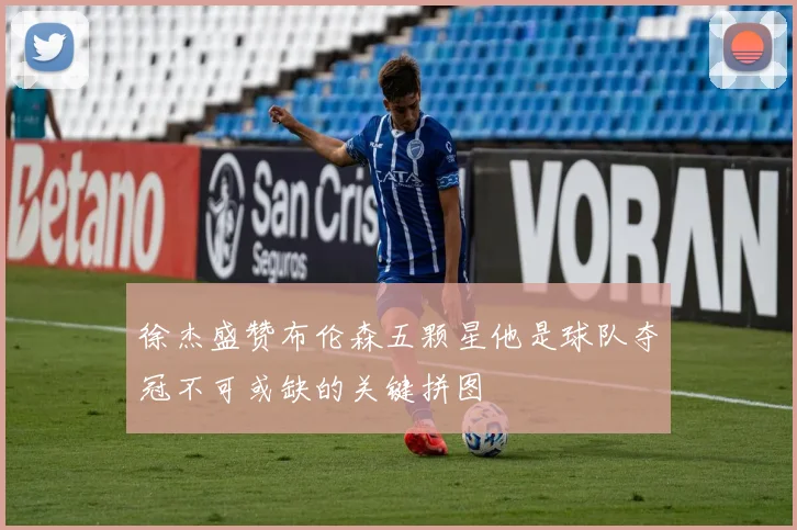 徐杰盛赞布伦森五颗星他是球队夺冠不可或缺的关键拼图