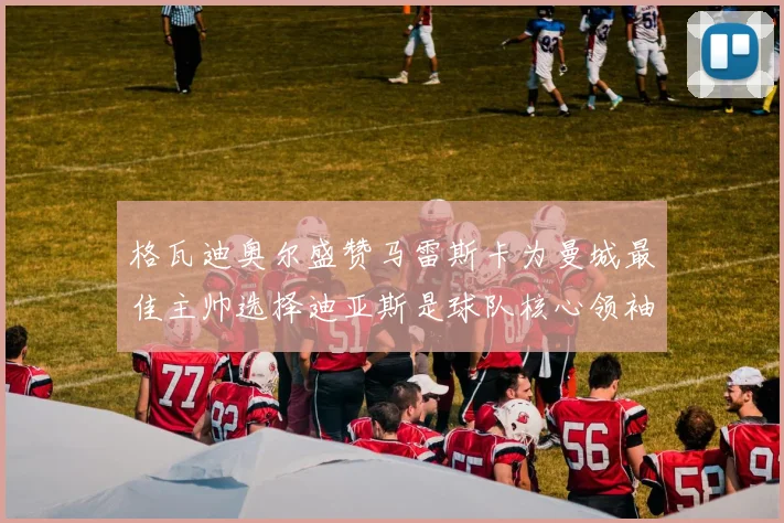 格瓦迪奥尔盛赞马雷斯卡为曼城最佳主帅选择迪亚斯是球队核心领袖