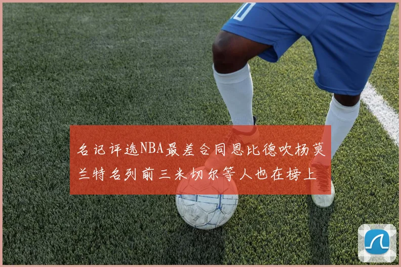名记评选NBA最差合同恩比德吹杨莫兰特名列前三米切尔等人也在榜上