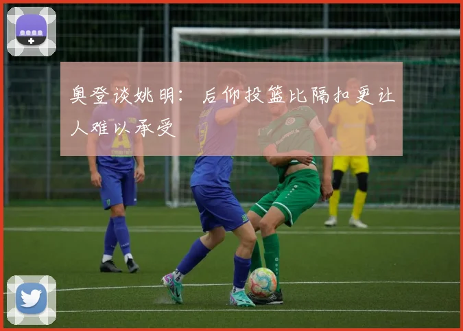 奥登谈姚明：后仰投篮比隔扣更让人难以承受